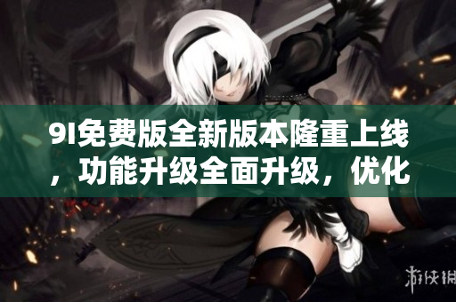 9I免费版全新版本隆重上线，功能升级全面升级，优化用户体验