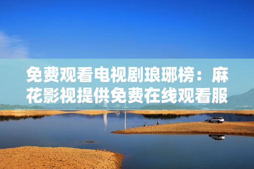 免费观看电视剧琅琊榜：麻花影视提供免费在线观看服务