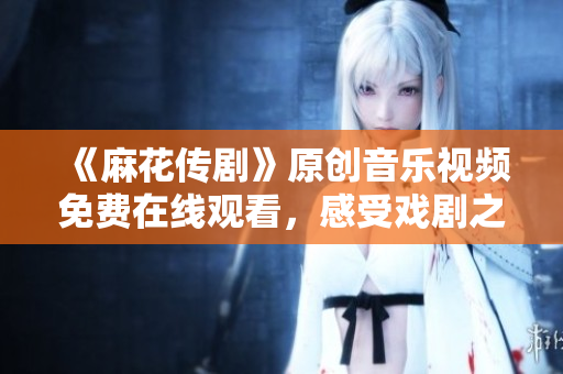 《麻花传剧》原创音乐视频免费在线观看，感受戏剧之美