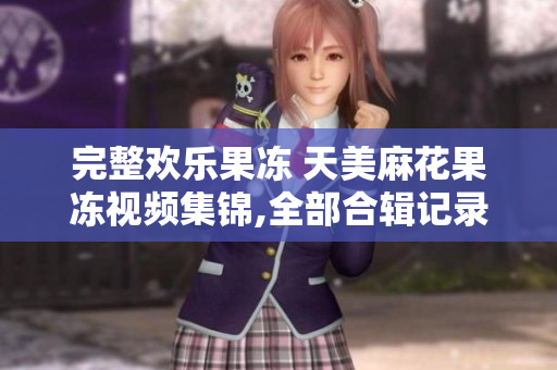 完整欢乐果冻 天美麻花果冻视频集锦,全部合辑记录