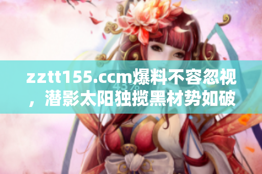 zztt155.ccm爆料不容忽视，潜影太阳独揽黑材势如破竹
