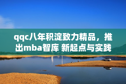 qqc八年积淀致力精品，推出mba智库 新起点与实践 合作共赢