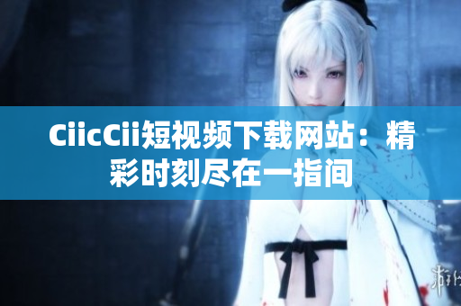 CiicCii短视频下载网站：精彩时刻尽在一指间