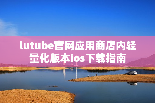 lutube官网应用商店内轻量化版本ios下载指南
