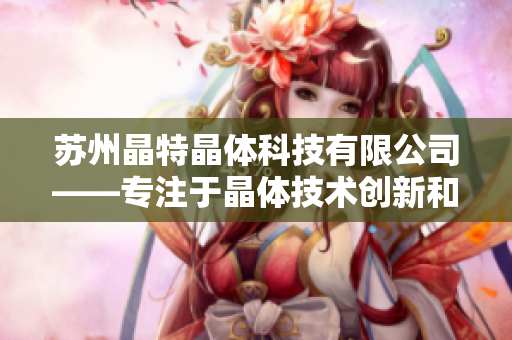 苏州晶特晶体科技有限公司——专注于晶体技术创新和应用的领先企业