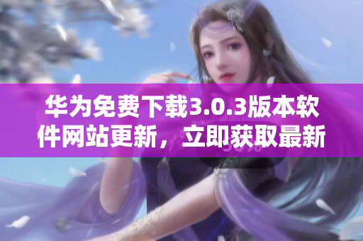 华为免费下载3.0.3版本软件网站更新，立即获取最新版本