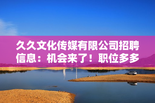 久久文化传媒有限公司招聘信息：机会来了！职位多多，期待您的加入！