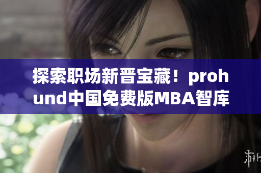 探索职场新晋宝藏！prohund中国免费版MBA智库知识库开启智慧管理新篇章