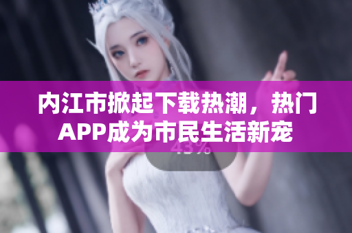 内江市掀起下载热潮，热门APP成为市民生活新宠