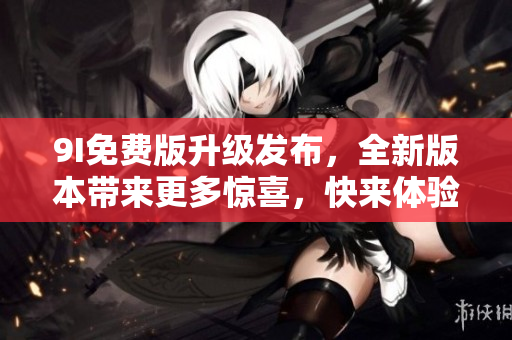 9I免费版升级发布，全新版本带来更多惊喜，快来体验吧