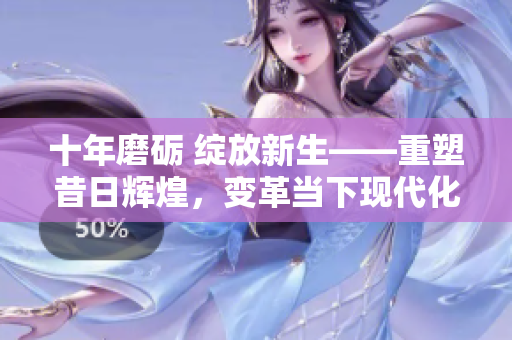 十年磨砺 绽放新生——重塑昔日辉煌，变革当下现代化的文章完整呈现