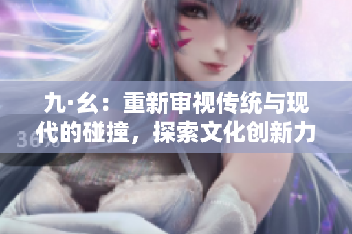 九·幺：重新审视传统与现代的碰撞，探索文化创新力量