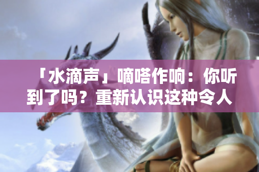 「水滴声」嘀嗒作响：你听到了吗？重新认识这种令人愉悦的声音