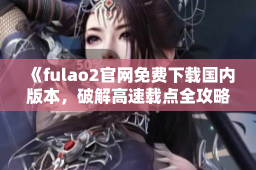 《fulao2官网免费下载国内版本，破解高速载点全攻略》