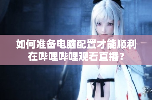 如何准备电脑配置才能顺利在哔哩哔哩观看直播？