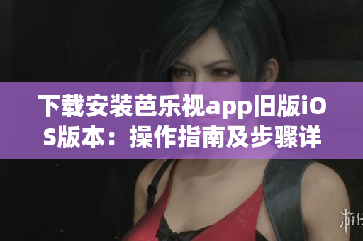 下载安装芭乐视app旧版iOS版本：操作指南及步骤详解