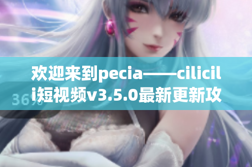 欢迎来到pecia——cilicili短视频v3.5.0最新更新攻略!