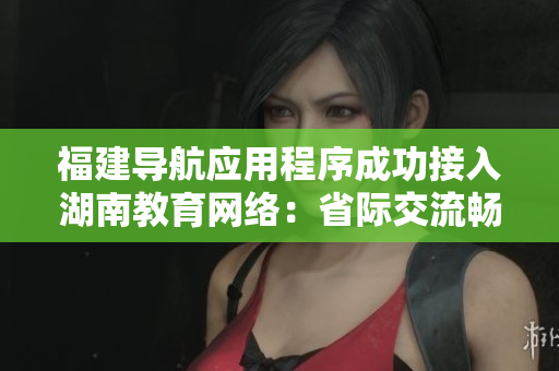 福建导航应用程序成功接入湖南教育网络：省际交流畅通，教育资源共享促进融合联动