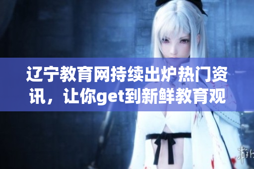 辽宁教育网持续出炉热门资讯，让你get到新鲜教育观念