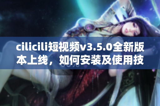 cilicili短视频v3.5.0全新版本上线，如何安装及使用技巧？