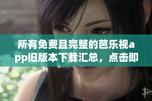 所有免费且完整的芭乐视app旧版本下载汇总，点击即可安装