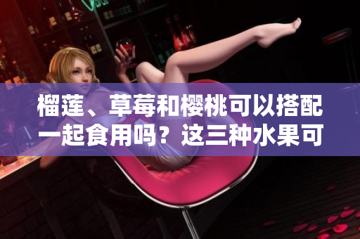 榴莲、草莓和樱桃可以搭配一起食用吗？这三种水果可否相互搭配进餐呢？