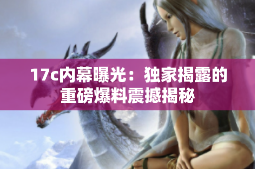 17c内幕曝光：独家揭露的重磅爆料震撼揭秘