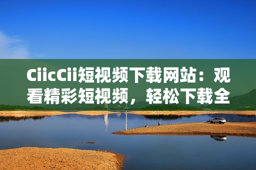 CiicCii短视频下载网站：观看精彩短视频，轻松下载全新内容