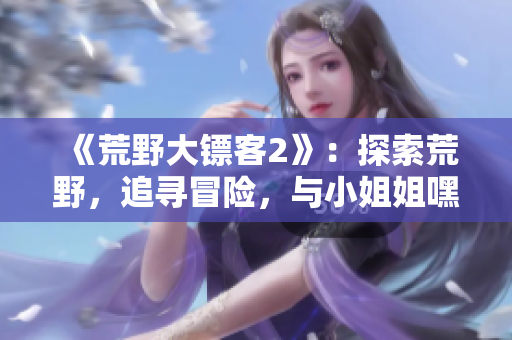 《荒野大镖客2》：探索荒野，追寻冒险，与小姐姐嘿嘿开启新篇章