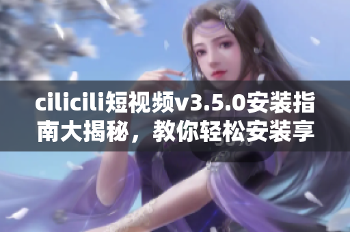 cilicili短视频v3.5.0安装指南大揭秘，教你轻松安装享受创意视频分享