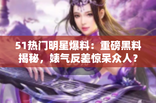 51热门明星爆料：重磅黑料揭秘，婊气反差惊呆众人？电磁炉内幕披露！