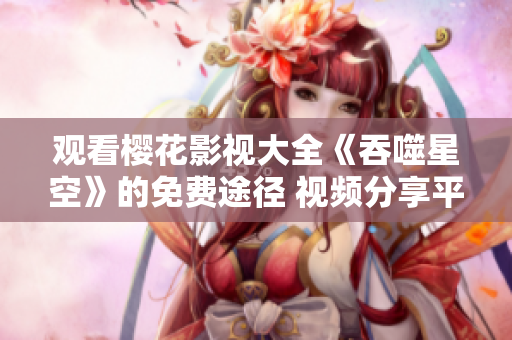观看樱花影视大全《吞噬星空》的免费途径 视频分享平台详解