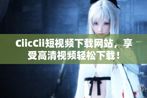 CiicCii短视频下载网站，享受高清视频轻松下载！