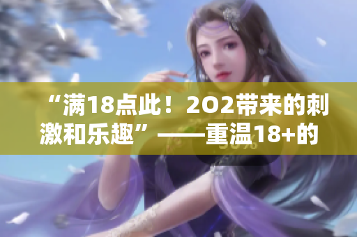 “满18点此！2O2带来的刺激和乐趣”——重温18+的快乐甜蜜，体验202新乐趣