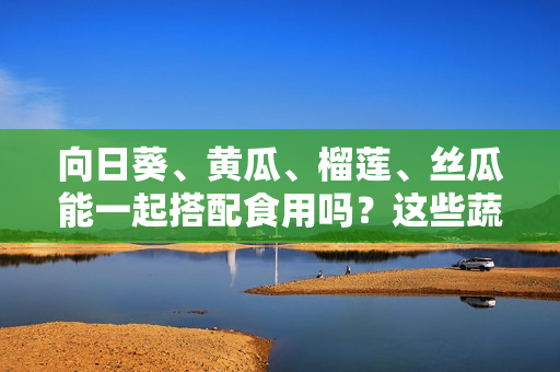 向日葵、黄瓜、榴莲、丝瓜能一起搭配食用吗？这些蔬果共挚？