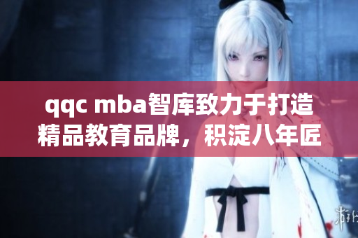qqc mba智库致力于打造精品教育品牌，积淀八年匠心磨砺