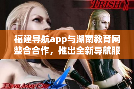福建导航app与湖南教育网整合合作，推出全新导航服务