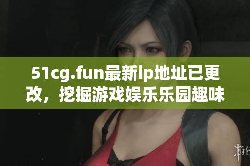 51cg.fun最新ip地址已更改，挖掘游戏娱乐乐园趣味新地！