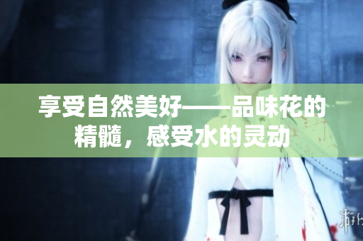 享受自然美好——品味花的精髓，感受水的灵动