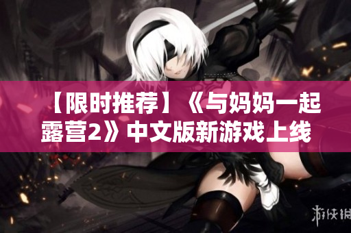 【限时推荐】《与妈妈一起露营2》中文版新游戏上线，一起体验亲子露营乐趣!