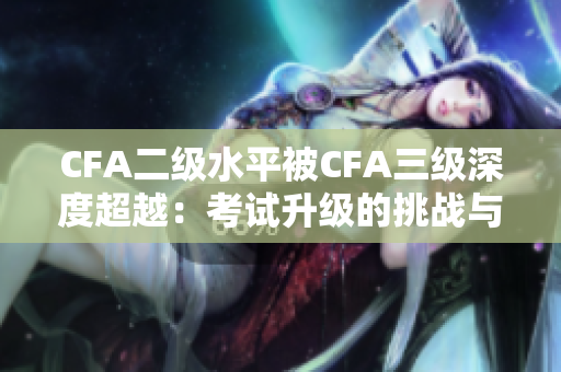 CFA二级水平被CFA三级深度超越：考试升级的挑战与机遇