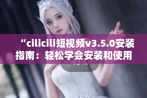 “cilicili短视频v3.5.0安装指南：轻松学会安装和使用技巧”