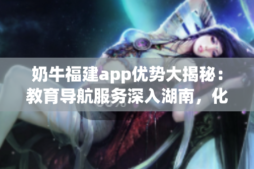 奶牛福建app优势大揭秘：教育导航服务深入湖南，化解就学难题