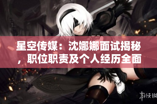 星空传媒：沈娜娜面试揭秘，职位职责及个人经历全面解析