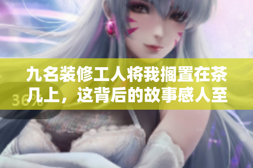 九名装修工人将我搁置在茶几上，这背后的故事感人至深