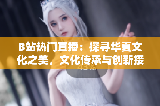 B站热门直播：探寻华夏文化之美，文化传承与创新接轨