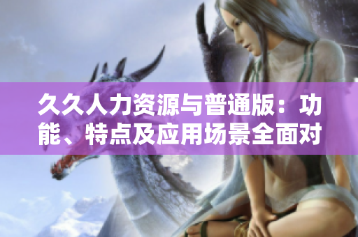 久久人力资源与普通版：功能、特点及应用场景全面对比，助您选择更适合的版本