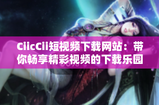 CiicCii短视频下载网站：带你畅享精彩视频的下载乐园