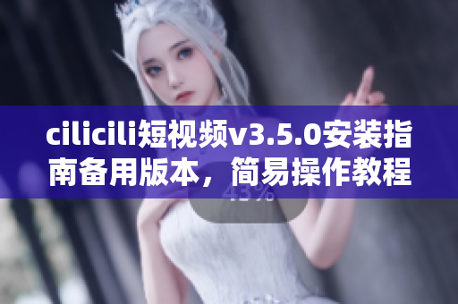 cilicili短视频v3.5.0安装指南备用版本，简易操作教程分享
