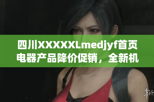 四川XXXXXLmedjyf首页电器产品降价促销，全新机型火热预订中